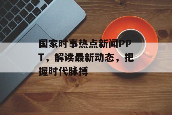 国家时事热点新闻PPT，解读最新动态，把握时代脉搏