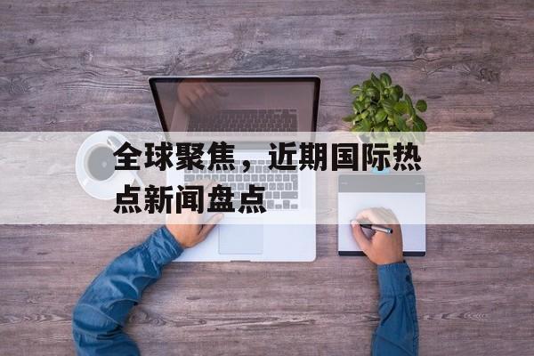 全球聚焦，近期国际热点新闻盘点