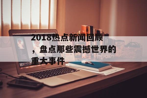 2018热点新闻回顾，盘点那些震撼世界的重大事件