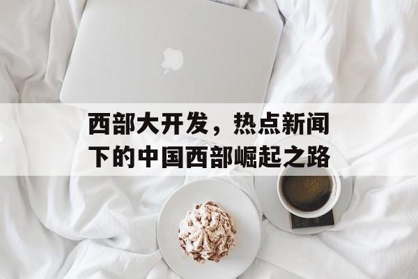 西部大开发，热点新闻下的中国西部崛起之路