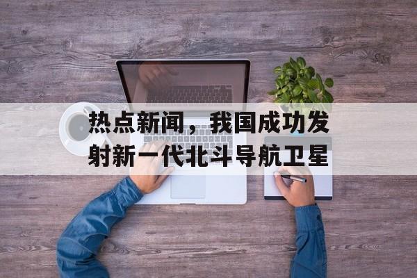 热点新闻，我国成功发射新一代北斗导航卫星