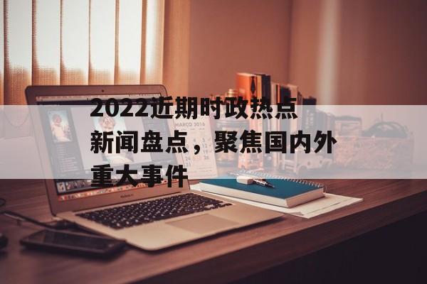 2022近期时政热点新闻盘点，聚焦国内外重大事件