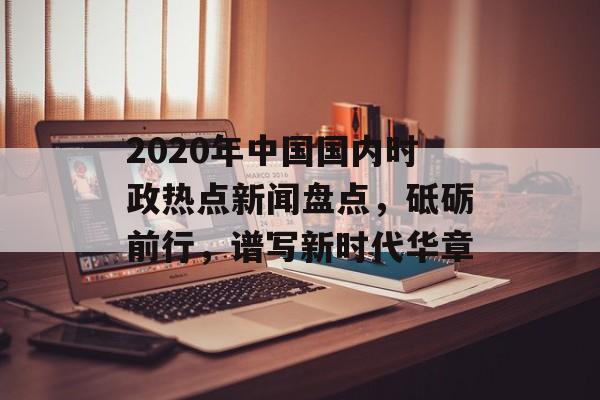 2020年中国国内时政热点新闻盘点，砥砺前行，谱写新时代华章