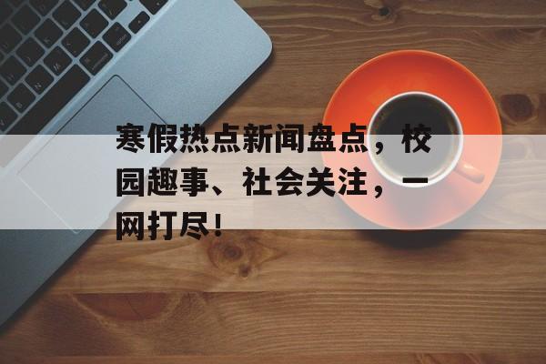 寒假热点新闻盘点，校园趣事、社会关注，一网打尽！