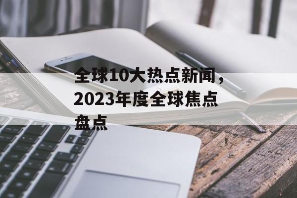 全球10大热点新闻，2023年度全球焦点盘点