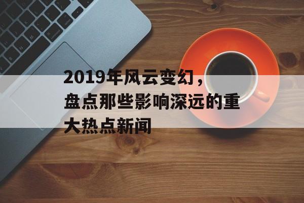 2019年风云变幻，盘点那些影响深远的重大热点新闻