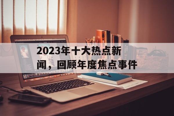 2023年十大热点新闻，回顾年度焦点事件
