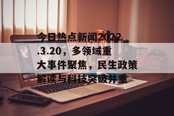 今日热点新闻2022.3.20，多领域重大事件聚焦，民生政策解读与科技突破并重