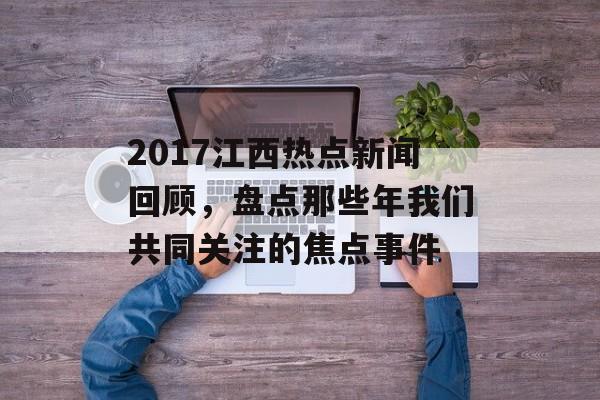 2017江西热点新闻回顾,盘点那些年我们共同关注的焦点事件 2017江西热点新闻回顾,盘点那些年我们共同关注的焦点事件