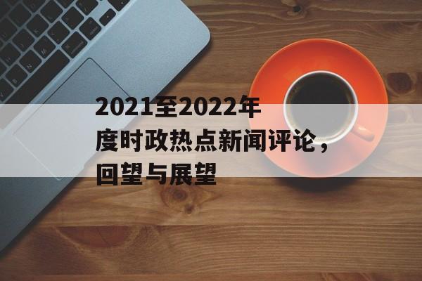 2021至2022年度时政热点新闻评论，回望与展望