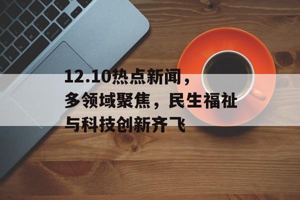 12.10热点新闻,多领域聚焦,民生福祉与科技创新齐飞 12.10热点新闻,多领域聚焦,民生福祉与科技创新齐飞