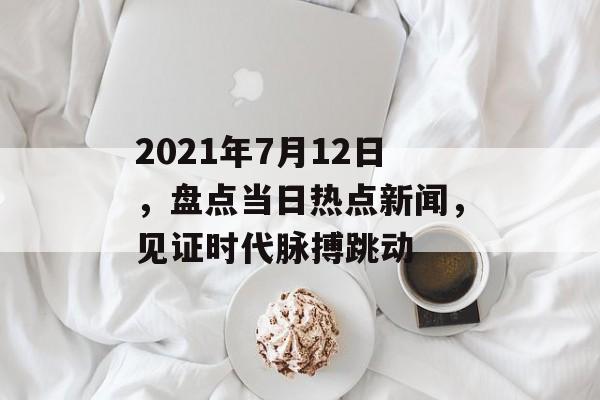 2021年7月12日，盘点当日热点新闻，见证时代脉搏跳动