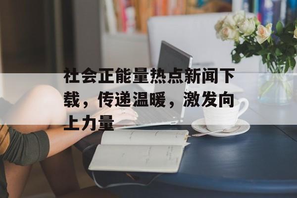 社会正能量热点新闻下载，传递温暖，激发向上力量