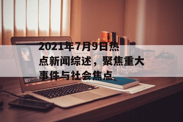 2021年7月9日热点新闻综述，聚焦重大事件与社会焦点