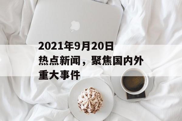 2021年9月20日热点新闻,聚焦国内外重大事件 2021年9月20日热点新闻,聚焦国内外重大事件