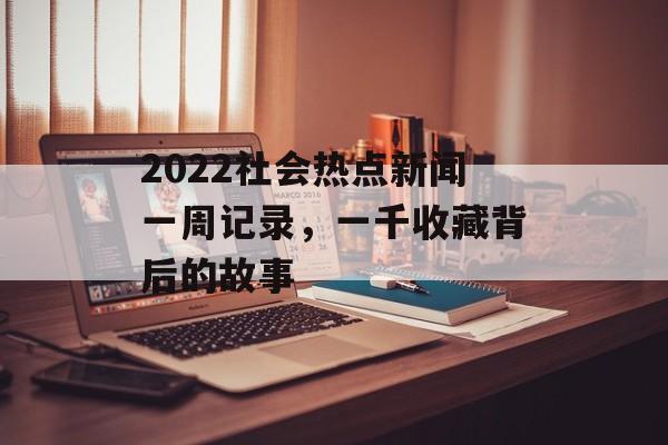 2022社会热点新闻一周记录,一千收藏背后的故事 2022社会热点新闻一周记录,一千收藏背后的故事