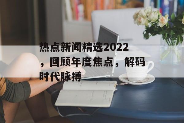 热点新闻精选2022，回顾年度焦点，解码时代脉搏