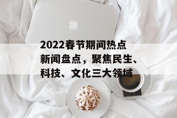 2022春节期间热点新闻盘点,聚焦民生、科技、文化三大领域 2022春节期间热点新闻盘点,聚焦民生、科技、文化三大领域