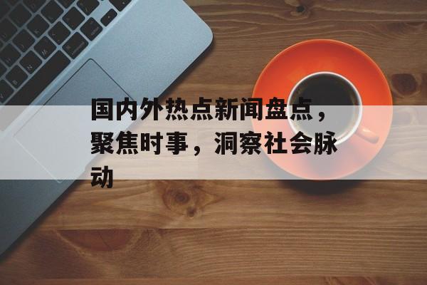 国内外热点新闻盘点，聚焦时事，洞察社会脉动