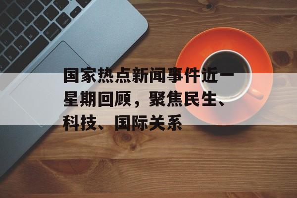 国家热点新闻事件近一星期回顾,聚焦民生、科技、国际关系 国家热点新闻事件近一星期回顾,聚焦民生、科技、国际关系