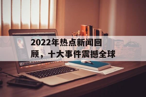 2022年热点新闻回顾，十大事件震撼全球