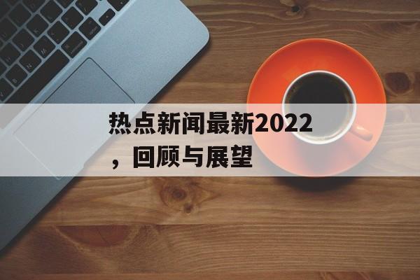 热点新闻最新2022，回顾与展望