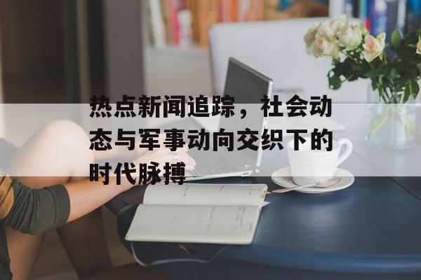 热点新闻追踪,社会动态与军事动向交织下的时代脉搏 热点新闻追踪,社会动态与军事动向交织下的时代脉搏