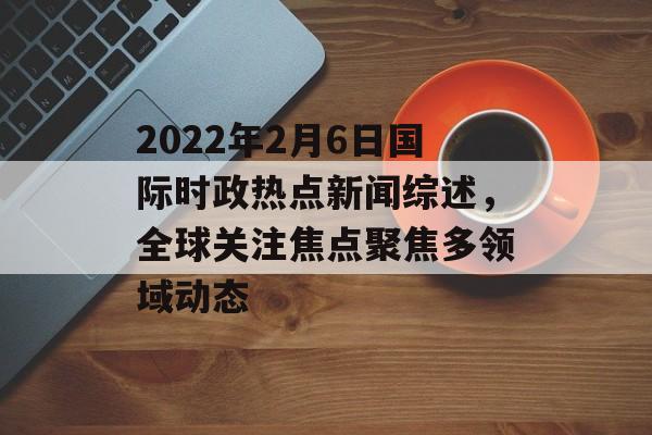 2022年2月6日国际时政热点新闻综述，全球关注焦点聚焦多领域动态