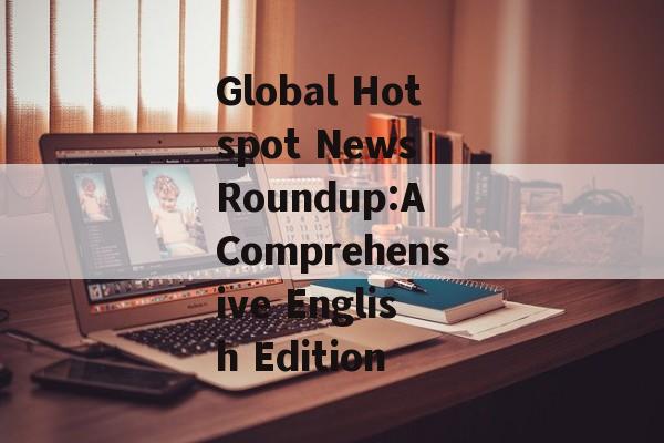 Global Hotspot News Roundup:A Comprehensive English Edition