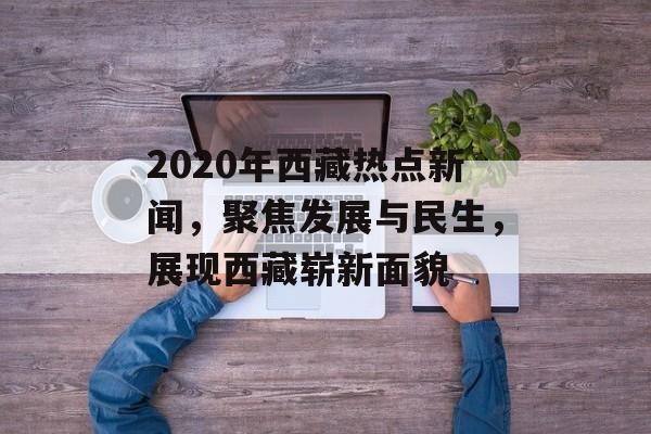 2020年西藏热点新闻，聚焦发展与民生，展现西藏崭新面貌