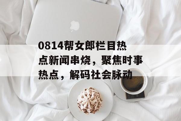 0814帮女郎栏目热点新闻串烧，聚焦时事热点，解码社会脉动