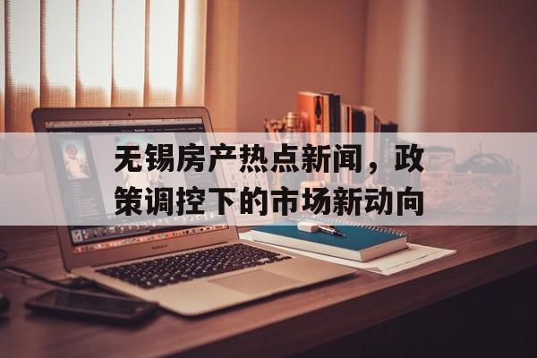 无锡房产热点新闻，政策调控下的市场新动向
