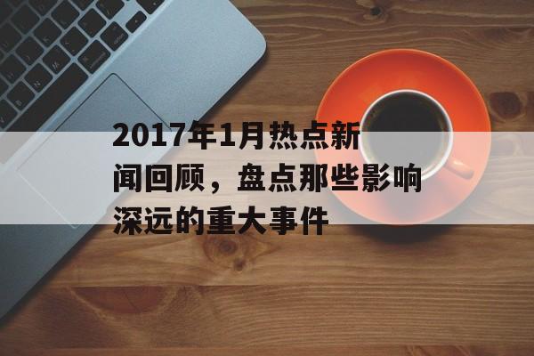 2017年1月热点新闻回顾,盘点那些影响深远的重大事件 2017年1月热点新闻回顾,盘点那些影响深远的重大事件