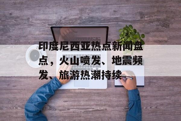 印度尼西亚热点新闻盘点，火山喷发、地震频发、旅游热潮持续