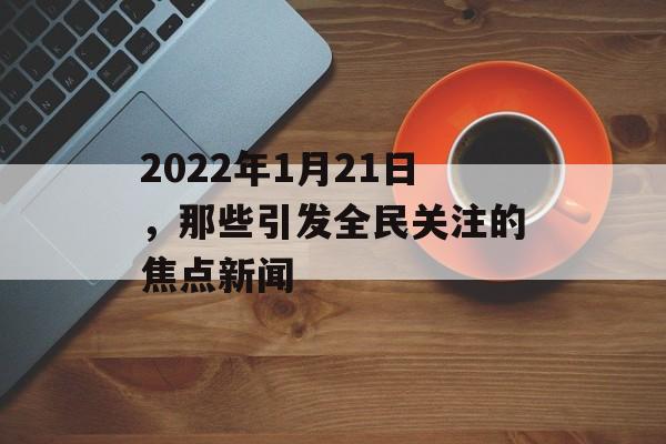 2022年1月21日,那些引发全民关注的焦点新闻 2022年1月21日,那些引发全民关注的焦点新闻