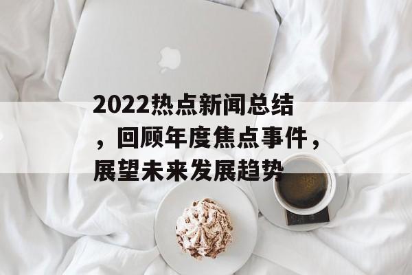 2022热点新闻总结,回顾年度焦点事件,展望未来发展趋势 2022热点新闻总结,回顾年度焦点事件,展望未来发展趋势