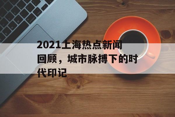 2021上海热点新闻回顾,城市脉搏下的时代印记 2021上海热点新闻回顾,城市脉搏下的时代印记