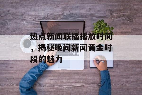 热点新闻联播播放时间,揭秘晚间新闻黄金时段的魅力 热点新闻联播播放时间,揭秘晚间新闻黄金时段的魅力
