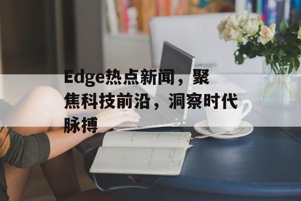 Edge热点新闻,聚焦科技前沿,洞察时代脉搏 Edge热点新闻,聚焦科技前沿,洞察时代脉搏