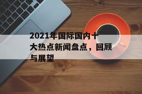 2021年国际国内十大热点新闻盘点,回顾与展望 2021年国际国内十大热点新闻盘点,回顾与展望
