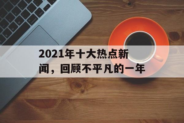 2021年十大热点新闻,回顾不平凡的一年 2021年十大热点新闻,回顾不平凡的一年