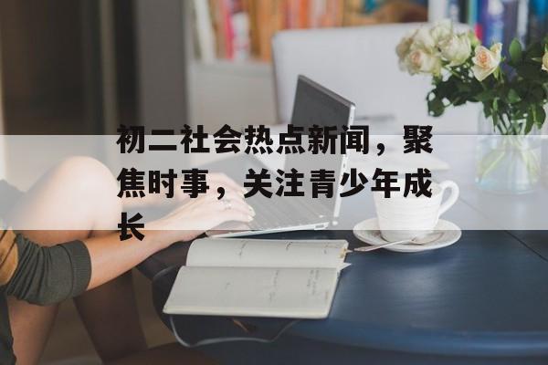 初二社会热点新闻,聚焦时事,关注青少年成长 初二社会热点新闻,聚焦时事,关注青少年成长