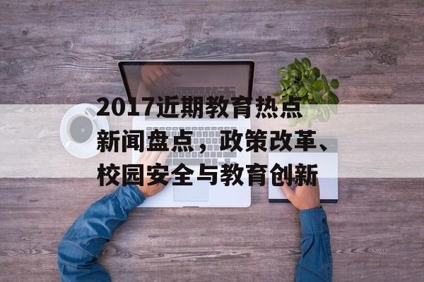 2017近期教育热点新闻盘点,政策改革、校园安全与教育创新 2017近期教育热点新闻盘点,政策改革、校园安全与教育创新