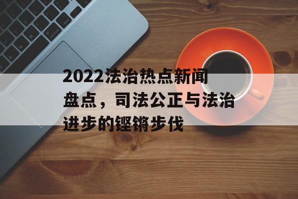 2022法治热点新闻盘点,司法公正与法治进步的铿锵步伐 2022法治热点新闻盘点,司法公正与法治进步的铿锵步伐