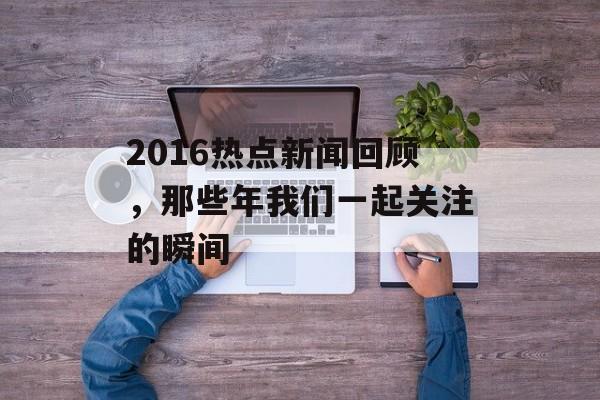 2016热点新闻回顾,那些年我们一起关注的瞬间 2016热点新闻回顾,那些年我们一起关注的瞬间