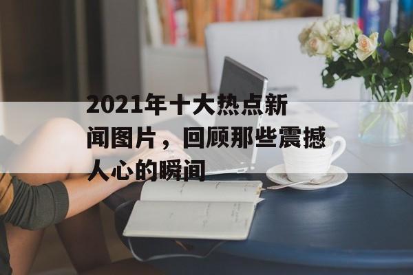 2021年十大热点新闻图片,回顾那些震撼人心的瞬间 2021年十大热点新闻图片,回顾那些震撼人心的瞬间