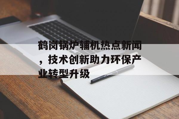 鹤岗锅炉辅机热点新闻,技术创新助力环保产业转型升级 鹤岗锅炉辅机热点新闻,技术创新助力环保产业转型升级