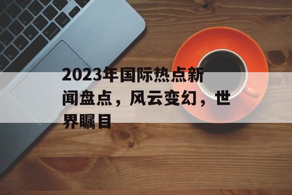 2023年国际热点新闻盘点，风云变幻，世界瞩目
