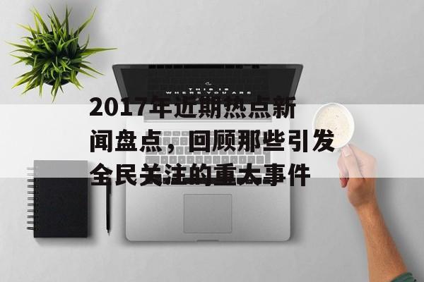 2017年近期热点新闻盘点，回顾那些引发全民关注的重大事件