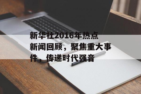 新华社2016年热点新闻回顾,聚焦重大事件,传递时代强音 新华社2016年热点新闻回顾,聚焦重大事件,传递时代强音